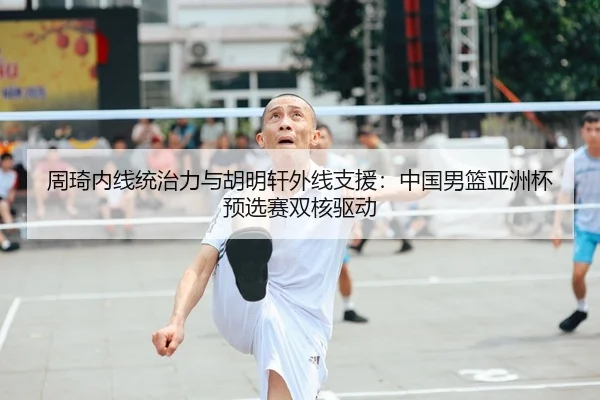 周琦内线统治力与胡明轩外线支援：中国男篮亚洲杯预选赛双核驱动