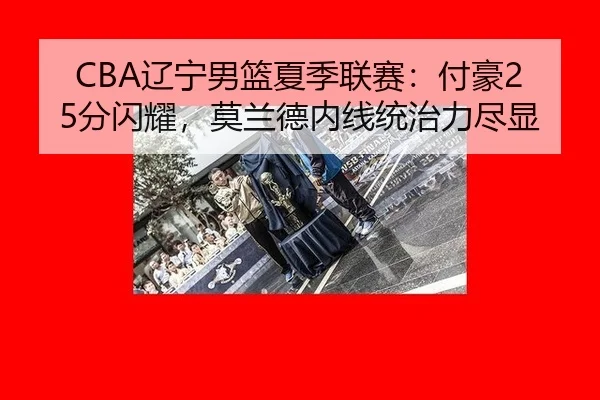CBA辽宁男篮夏季联赛：付豪25分闪耀，莫兰德内线统治力尽显