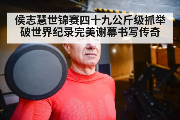 侯志慧世锦赛四十九公斤级抓举破世界纪录完美谢幕书写传奇